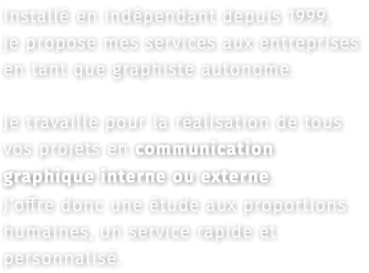 Installé en indépendant depuis 1999, je propose mes services aux entreprises en tant que graphiste autonome. Je travaille pour la réalisation de tous vos projets en communication graphique interne ou externe. J’offre donc une étude aux proportions humaines, un service rapide et personnalisé.